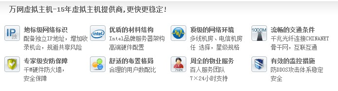 萬(wàn)網(wǎng)虛擬主機(jī)-15年虛擬主機(jī)提供商,更快更穩(wěn)定! 地標(biāo)級(jí)網(wǎng)絡(luò)標(biāo)識(shí) 配備獨(dú)立IP地址，增加收 錄機(jī)會(huì)，規(guī)避共享風(fēng)險(xiǎn)優(yōu)質(zhì)的材料結(jié)構(gòu) Intel品牌服務(wù)器架構(gòu) 高端硬件配置頂級(jí)的網(wǎng)絡(luò)環(huán)境 多線機(jī)房、電信機(jī)房 任 選擇，星級(jí)規(guī)格流暢的交通條件 千兆光纖連接CHINANET 骨干網(wǎng)，互聯(lián)互通 專家級(jí)安防保障 千M硬件防火墻， 安全保障 舒適的布置格局 合理的用戶數(shù)配比 周全的物業(yè)服務(wù) 百人服務(wù)團(tuán)隊(duì) 7×24小時(shí)支持有效的監(jiān)控措施 防DDOS攻擊體系穩(wěn)定 安全
